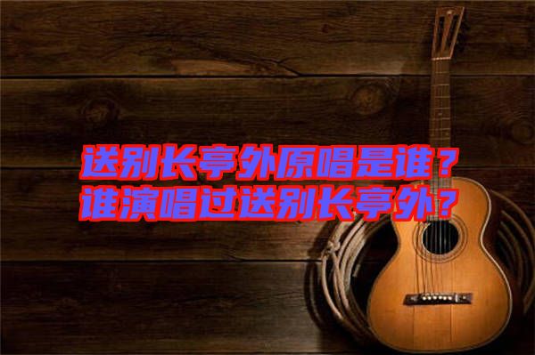 送別長亭外原唱是誰？誰演唱過送別長亭外？