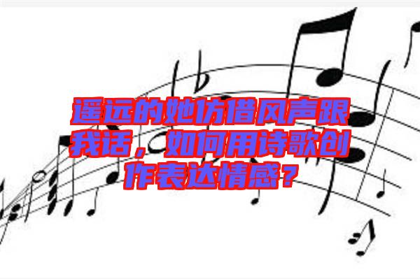 遙遠(yuǎn)的她仿借風(fēng)聲跟我話，如何用詩歌創(chuàng)作表達(dá)情感？