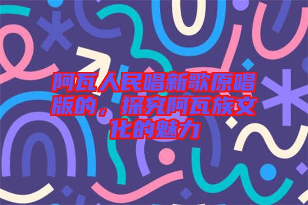 阿瓦人民唱新歌原唱版的，探究阿瓦族文化的魅力