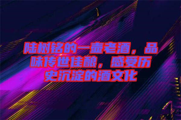 陸樹銘的一壺老酒，品味傳世佳釀，感受歷史沉淀的酒文化