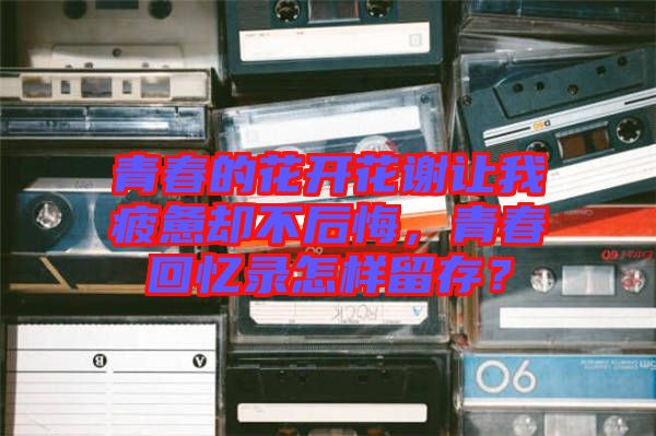 青春的花開花謝讓我疲憊卻不后悔，青春回憶錄怎樣留存？