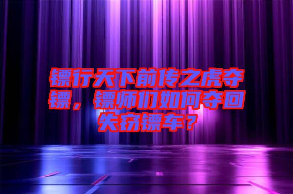 鏢行天下前傳之虎奪鏢，鏢師們?nèi)绾螉Z回失竊鏢車(chē)？