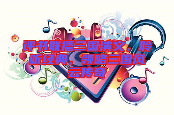 評書聯播三國演義，聆聽經典，領略三國風云傳奇