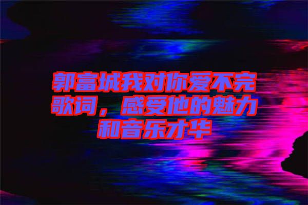 郭富城我對你愛不完歌詞，感受他的魅力和音樂才華