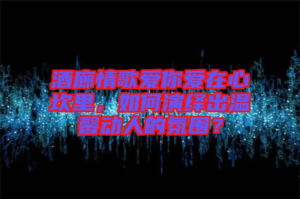 酒廊情歌愛你愛在心坎里，如何演繹出溫馨動人的氛圍？
