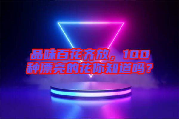 品味百花齊放，100種漂亮的花你知道嗎？