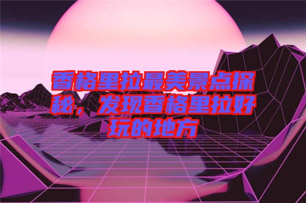 香格里拉最美景點探秘，發現香格里拉好玩的地方