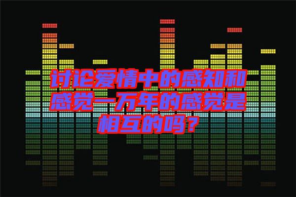 討論愛情中的感知和感覺一萬年的感覺是相互的嗎？