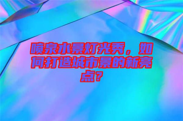 噴泉水景燈光秀，如何打造城市景的新亮點？