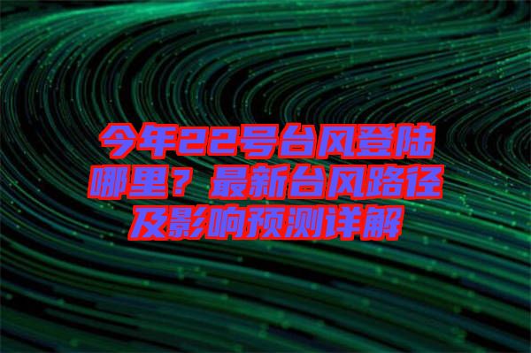 今年22號臺風登陸哪里？最新臺風路徑及影響預測詳解