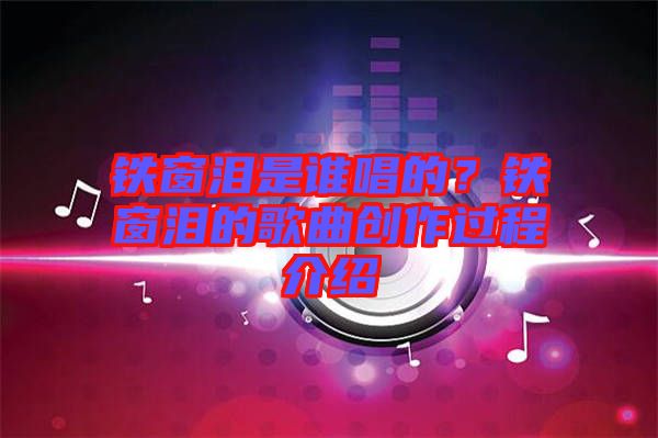 鐵窗淚是誰(shuí)唱的？鐵窗淚的歌曲創(chuàng)作過(guò)程介紹