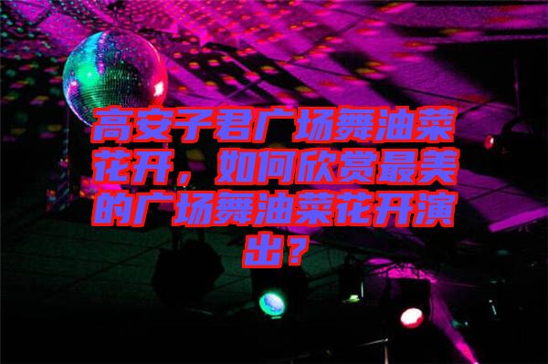 高安子君廣場舞油菜花開，如何欣賞最美的廣場舞油菜花開演出？