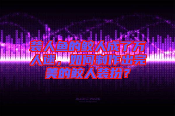 裝人魚的鮫人成了萬人迷，如何制作出完美的鮫人裝扮？