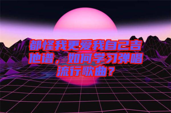 都怪我更愛我自己吉他譜，如何學習彈唱流行歌曲？