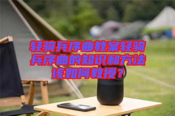 輕騎兵序曲教案輕騎兵序曲的知識和方法該如何教授？