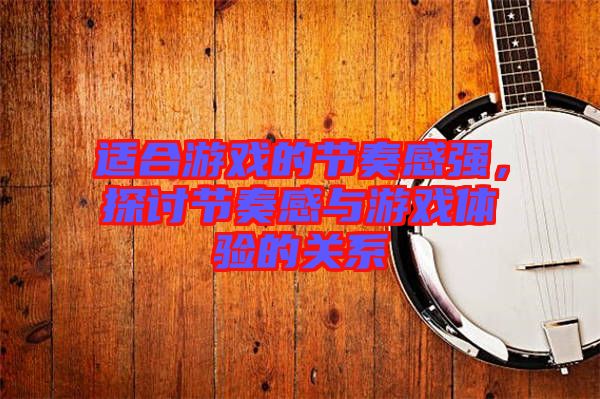 適合游戲的節(jié)奏感強，探討節(jié)奏感與游戲體驗的關(guān)系
