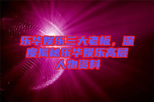 樂華娛樂三大老板，深度揭秘樂華娛樂高層人物資料