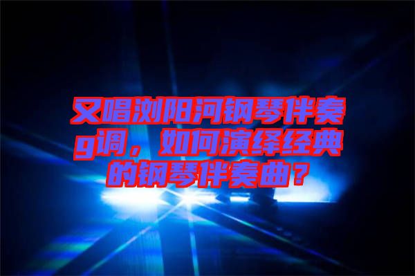 又唱瀏陽河鋼琴伴奏g調，如何演繹經典的鋼琴伴奏曲？