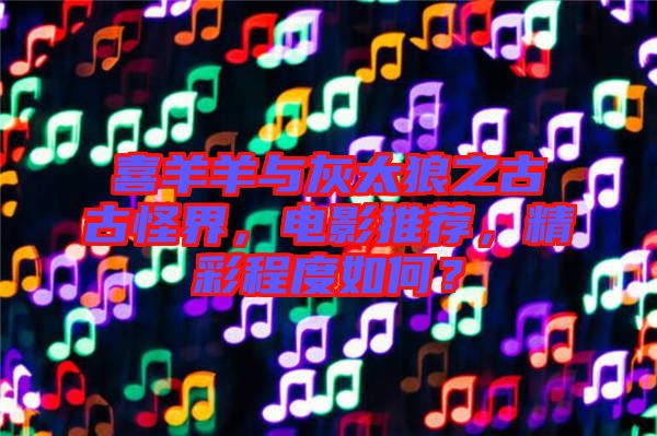 喜羊羊與灰太狼之古古怪界，電影推薦，精彩程度如何？