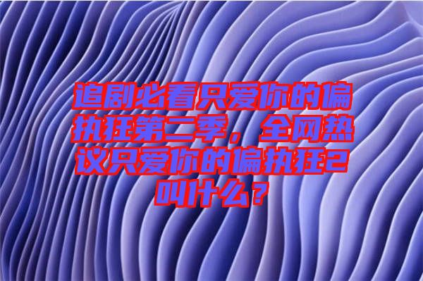 追劇必看只愛你的偏執狂第二季，全網熱議只愛你的偏執狂2叫什么？