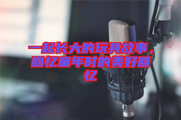 一起長大的玩具故事，回憶童年時的美好回憶