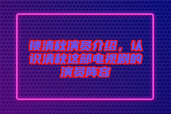 鎖清秋演員介紹，認識清秋這部電視劇的演員陣容
