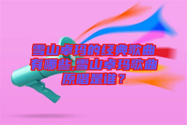 雪山卓瑪的經典歌曲有哪些,雪山卓瑪歌曲原唱是誰？