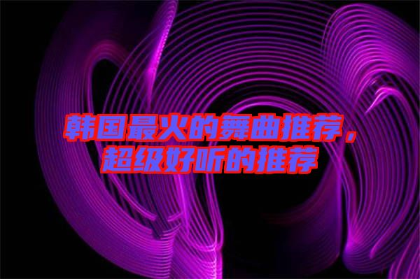 韓國最火的舞曲推薦，超級好聽的推薦