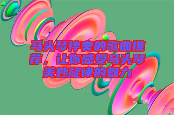 馬頭琴伴奏的歌曲推薦，讓你感受馬頭琴美妙旋律的魅力