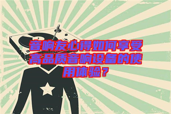 音響友心得如何享受高品質音響設備的使用體驗？