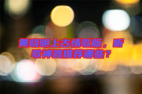 黃曉明上古情歌版，聽歌神器推薦哪些？