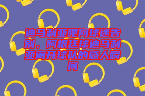 迪馬利亞哽向球迷告別，阿根廷球迪馬利亞離開球隊的感人瞬間