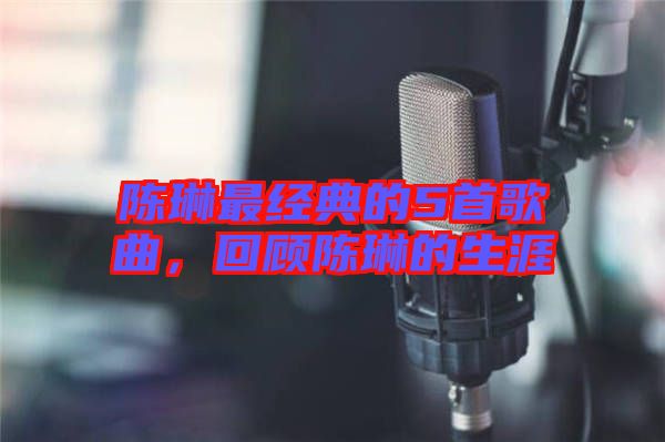 陳琳最經典的5首歌曲，回顧陳琳的生涯