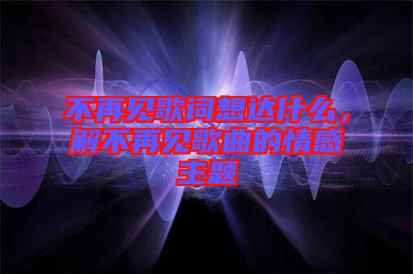 不再見歌詞想達什么，解不再見歌曲的情感主題