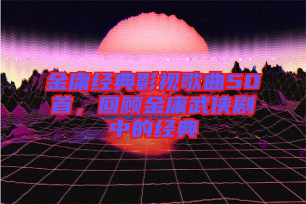 金庸經典影視歌曲50首，回顧金庸武俠劇中的經典